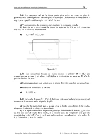 Colección de problemas de Ingeniería Fluidomecánica 54
Dto. de Ing. Nuclear y Mecánica de Fluidos E. U. Politécnica de Donostia – San Sebastián.
2.41. La compuerta AB de la figura puede girar sobre su centro de giro A,
permaneciendo cerrada gracias a un contrapeso de hormigón. La anchura de la compuerta es 3
m y el peso específico del hormigón 23,6 kN/m3. Se pide:
a) Volumen mínimo del contrapeso para mantener la compuerta cerrada.
b) Reacción en el tope cuando la lámina de agua sea de 1,50 m y el contrapeso
utilizado sea el calculado anteriormente.
r) 1,136 m3; 11.331,3 N.
Figura 2.41.
2.42. Dos semiesferas huecas de radios interior y exterior 15 y 15,5 cm
respectivamente se unen y se sellan, verificándose a continuación un vacío de 20 kPa de
presión absoluta. Se pide:
a) Fuerza necesaria en cada sentido y en la misma dirección para abrir las semiesferas.
Dato: Presión barométrica = 100 kPa
r) 6.133,96 N.
2.43. La botella de cava (S = 0,96) de la figura está presurizada tal como muestra el
manómetro de mercurio a ella adaptado. Se pide:
a) Calcular la fuerza total que se ejerce sobre el fondo semiesférico de la botella,
dibujando el prisma de presiones correspondiente.
b) Si al agitar la botella se desprenden gases que incrementan la presión, ¿Qué valor
de ésta hará salir el corcho de la botella, si la tensión radial de compresión a la que está
sometido éste es de 34,7 kPa y el coeficiente del rozamiento entre el corcho y el cristal es de
0,3. Despréciese el peso del corcho.
 