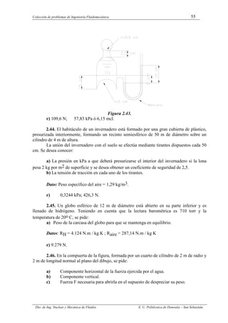 Colección de problemas de Ingeniería Fluidomecánica 55
Dto. de Ing. Nuclear y Mecánica de Fluidos E. U. Politécnica de Donostia – San Sebastián.
Figura 2.43.
r) 109,6 N; 57,83 kPa ó 6,15 mcl.
2.44. El habitáculo de un invernadero está formado por una gran cubierta de plástico,
presurizada interiormente, formando un recinto semiesférico de 50 m de diámetro sobre un
cilindro de 4 m de altura.
La unión del invernadero con el suelo se efectúa mediante tirantes dispuestos cada 50
cm. Se desea conocer:
a) La presión en kPa a que deberá presurizarse el interior del invernadero si la lona
pesa 2 kg por m2 de superficie y se desea obtener un coeficiente de seguridad de 2,5.
b) La tensión de tracción en cada uno de los tirantes.
Dato: Peso específico del aire = 1,29 kg/m3.
r) 0,3244 kPa; 426,3 N.
2.45. Un globo esférico de 12 m de diámetro está abierto en su parte inferior y es
llenado de hidrógeno. Teniendo en cuenta que la lectura barométrica es 710 torr y la
temperatura de 20o C, se pide:
a) Peso de la carcasa del globo para que se mantenga en equilibrio.
Datos: RH = 4.124 N.m / kg K ; Raire = 287,14 N.m / kg K
r) 9.279 N.
2.46. En la compuerta de la figura, formada por un cuarto de cilindro de 2 m de radio y
2 m de longitud normal al plano del dibujo, se pide:
a) Componente horizontal de la fuerza ejercida por el agua.
b) Componente vertical.
c) Fuerza F necesaria para abrirla en el supuesto de despreciar su peso.
 