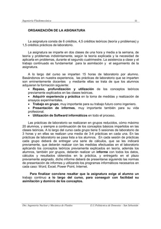 Ingeniería Fluidomecánica iii
Dto. Ingeniería Nuclear y Mecánica de Fluidos E.U.Politácnica de Donostia – San Sebastián
ORGANIZACIÓN DE LA ASIGNATURA
La asignatura consta de 6 créditos, 4,5 créditos teóricos (teoría y problemas) y
1,5 créditos prácticos de laboratorio.
La asignatura se imparte en dos clases de una hora y media a la semana, de
teoría y problemas indistintamente, según la teoría explicada y la necesidad de
aplicarla en problemas, durante el segundo cuatrimestre. La asistencia a clase y el
trabajo continuado es fundamental para la asimilación y el seguimiento de la
asignatura.
A lo largo del curso se imparten 15 horas de laboratorio por alumno.
Basándonos en nuestra experiencia, las prácticas de laboratorio que se imparten
son eminentemente docentes y mediante ellas se trata de que los alumnos
adquieran la formación siguiente:
• Repaso, profundización y utilización de los conceptos teóricos
previamente explicados en las clases teóricas.
• Adquirir experiencia y práctica en la toma de medidas y realización de
ensayos experimentales.
• Trabajo en grupo, muy importante para su trabajo futuro como ingeniero.
• Presentación de informes, muy importante también para su vida
profesional.
• Utilización de Softward informáticos en todo el proceso.
Las prácticas de laboratorio se realizaran en grupos reducidos, cómo máximo
20 alumnos, y siempre a continuación de los conceptos básicos impartidos en las
clases teóricas. A lo largo del curso cada grupo tiene 5 sesiones de laboratorio de
3 horas y en ellas se realizan una media de 3-4 prácticas en cada una. En las
prácticas de laboratorio se pasa lista a los alumnos. En cada sesión de prácticas
cada grupo deberá de entregar una serie de cálculos, que se les indicará
previamente, que deberán realizar con las medidas efectuadas en el laboratorio
aplicando los conceptos teóricos previamente explicados en teoría, además los
alumnos, también por grupos, deberán realizar un informe con todos los datos,
cálculos y resultados obtenidos en la práctica, y entregarlo en el plazo
previamente asignado, dicho informe deberá de presentarse siguiendo las normas
de presentación de informes y utilizando los programas informáticos necesarios en
cada caso: Word, Excel, Power Point, Internet.
Para finalizar conviene resaltar que la asignatura exige al alumno un
trabajo continuo a lo largo del curso, para conseguir con facilidad su
asimilación y dominio de los conceptos.
 