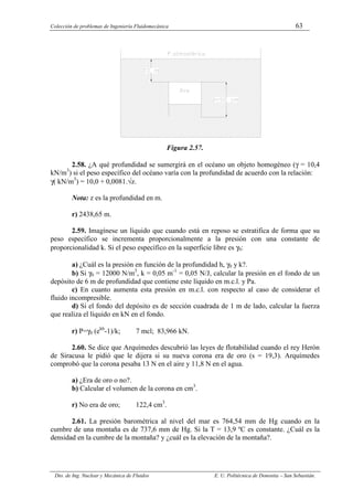 Colección de problemas de Ingeniería Fluidomecánica 63
Dto. de Ing. Nuclear y Mecánica de Fluidos E. U. Politécnica de Donostia – San Sebastián.
Figura 2.57.
2.58. ¿A qué profundidad se sumergirá en el océano un objeto homogéneo (γ = 10,4
kN/m3
) si el peso específico del océano varía con la profundidad de acuerdo con la relación:
γ( kN/m3
) = 10,0 + 0,0081.√z.
Nota: z es la profundidad en m.
r) 2438,65 m.
2.59. Imagínese un líquido que cuando está en reposo se estratifica de forma que su
peso específico se incrementa proporcionalmente a la presión con una constante de
proporcionalidad k. Si el peso específico en la superficie libre es γ0:
a) ¿Cuál es la presión en función de la profundidad h, γ0 y k?.
b) Si γ0 = 12000 N/m3
, k = 0,05 m-1
= 0,05 N/J, calcular la presión en el fondo de un
depósito de 6 m de profundidad que contiene este líquido en m.c.l. y Pa.
c) En cuanto aumenta esta presión en m.c.l. con respecto al caso de considerar el
fluido incompresible.
d) Si el fondo del depósito es de sección cuadrada de 1 m de lado, calcular la fuerza
que realiza el líquido en kN en el fondo.
r) P=γ0 (ekh
-1)/k; 7 mcl; 83,966 kN.
2.60. Se dice que Arquímedes descubrió las leyes de flotabilidad cuando el rey Herón
de Siracusa le pidió que le dijera si su nueva corona era de oro (s = 19,3). Arquímedes
comprobó que la corona pesaba 13 N en el aire y 11,8 N en el agua.
a) ¿Era de oro o no?.
b) Calcular el volumen de la corona en cm3
.
r) No era de oro; 122,4 cm3
.
2.61. La presión barométrica al nivel del mar es 764,54 mm de Hg cuando en la
cumbre de una montaña es de 737,6 mm de Hg. Si la T = 13,9 ºC es constante. ¿Cuál es la
densidad en la cumbre de la montaña? y ¿cuál es la elevación de la montaña?.
 