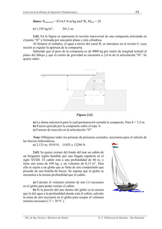 Colección de problemas de Ingeniería Fluidomecánica 64
Dto. de Ing. Nuclear y Mecánica de Fluidos E. U. Politécnica de Donostia – San Sebastián.
Datos: Runiversal = 8314,5 N.m/kg.mol.ºK; Maire = 29.
r) 1,195 kg/m3
; 301,1 m.
2.62. En la figura se representa la sección transversal de una compuerta articulada en
el punto “O” y formada por una parte plana y otra cilíndrica.
Al llenarse el embalse, el agua a través del canal B, se introduce en el recinto C cuya
misión es regular la apertura de la compuerta.
Sabiendo que el peso de la compuerta es de 4000 kg por metro de longitud normal al
plano del dibujo y que el centro de gravedad se encuentra a 2,4 m de la articulación “O”. Se
quiere saber:
Figura 2.62.
a) La altura máxima h para la cual permanecerá cerrada la compuerta. Para h = 1,5 m.
b) Fuerza ejercida por la compuerta sobre el tope A.
c) Fuerzas de reacción en la articulación “O”.
Nota: Dibújense todos los prismas de presiones acotados, necesarios para el cálculo de
las fuerzas hidrostáticas.
r) 2,133 m; 9310 N; 11025 y 12296 N.
2.63. Se quiere extraer del fondo del mar un cañón de
un bergantín inglés hundido por una fragata española en el
siglo XVIIII. El cañón está a una profundidad de 60 m, y
tiene una masa de 650 kg, y un volumen de 0,13 m3
. Para
ello se sujeta a un globo que se llena de aire comprimido que
procede de una botella de buceo. Se supone que el globo se
encuentra a la misma profundidad que el cañón.
a) Calcular el volumen mínimo de aire (1) necesario
en el globo para poder extraer el cañón.
b) Si la presión del aire dentro del globo es la misma
que la del agua a la profundidad donde está el cañón, calcular
la masa de aire necesaria en el globo para ocupar el volumen
mínimo necesario ( T = 30 ºC ).
 