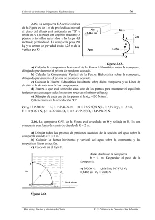Colección de problemas de Ingeniería Fluidomecánica 66
Dto. de Ing. Nuclear y Mecánica de Fluidos E. U. Politécnica de Donostia – San Sebastián.
2.65. La compuerta OA semicilíndrica
de la Figura es de 1 m de profundidad normal
al plano del dibujo está articulada en “O” y
unida en A a la pared del depósito mediante 5
pernos o tornillos repartidos a lo largo del
metro de profundidad. La compuerta pesa 750
kg y su centro de gravedad está a 1,25 m de la
vertical por O.
Figura 2.65.
a) Calcular la componente horizontal de la Fuerza Hidrostática sobre la compuerta,
dibujando previamente el prisma de presiones acotado.
b) Calcular la Componente Vertical de la Fuerza Hidrostática sobre la compuerta,
dibujando previamente el prisma de presiones acotado.
c) Calcular la Fuerza Hidrostática Resultante sobre dicha compuerta y su Línea de
Acción o la de cada una de las componentes.
d) Fuerza a que está sometido cada uno de los pernos para mantener el equilibrio
teniendo en cuenta que todos los pernos soportan el mismo esfuerzo.
e) Diámetro de cada uno de los pernos si la σad =150 N/mm2
.
f) Reacciones en la articulación “O”.
r) FH = 235200 N, FV = 138544,24 N, R = 272971,69 N;xH = 2,25 m;yV = 1,27 m,
F = 119136,3 N, φ = 14,22 mm, Ox = 116143,55 N; Oy = 145894,23 N.
2.66. La compuerta OAB de la Figura está articulada en O y sellada en B. Es una
compuerta con forma de cuarto de círculo de R = 2 m.
a) Dibujar todos los prismas de presiones acotados de la sección del agua sobre la
compuerta cuando Z = 3,5 m.
b) Calcular la fuerza horizontal y vertical del agua sobre la compuerta y las
respectivas líneas de acción.
c) Reacción en el tope B.
Nota: Ancho de la compuerta
b = 1 m; Despreciar el peso de la
compuerta.
r) 39200 N; 1,1667 m; 30787,6 N;
0,8488 m; RB = 9800 N
Figura 2.66.
A
gua
O
A
2m
6m
- 0,1kg/ cm
2
A
ire
G
1,25m
1m
Z
R
O
B
A
0,5m
Aire
Nivel de referencia
S=1
 