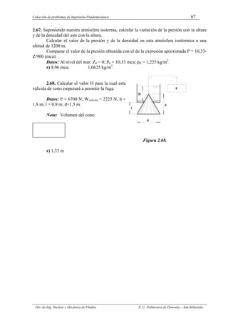 Colección de problemas de Ingeniería Fluidomecánica 67
Dto. de Ing. Nuclear y Mecánica de Fluidos E. U. Politécnica de Donostia – San Sebastián.
2.67. Suponiendo nuestra atmósfera isoterma, calcular la variación de la presión con la altura
y de la densidad del aire con la altura.
Calcular el valor de la presión y de la densidad en esta atmósfera isotérmica a una
altitud de 1200 m.
Comparar el valor de la presión obtenida con el de la expresión aproximada P = 10,33-
Z/900 (mca).
Datos: Al nivel del mar: Z0 = 0; P0 = 10,33 mca; ρ0 = 1,225 kg/m3
.
r) 8,96 mca; 1,0625 kg/m3
.
2.68. Calcular el valor H para la cual esta
válvula de cono empezará a permitir la fuga.
Datos: P = 6700 N; Wválvula = 2225 N; h =
1,8 m; l = 0,9 m; d=1,5 m.
Nota: Volumen del cono:
Figura 2.68.
r) 1,33 m
H
P
h
d
l
 