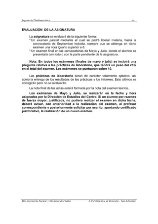 Ingeniería Fluidomecánica iv
Dto. Ingeniería Nuclear y Mecánica de Fluidos E.U.Politácnica de Donostia – San Sebastián
EVALUACIÓN DE LA ASIGNATURA
La asignatura se evaluará de la siguiente forma:
* Un examen parcial mediante el cual se podrá liberar materia, hasta la
convocatoria de Septiembre incluida, siempre que se obtenga en dicho
examen una nota igual o superior a 6.
* Un examen final en las convocatorias de Mayo y Julio, donde el alumno se
presentará con toda o con la parte pendiente de la asignatura.
Nota: En todos los exámenes (finales de mayo y julio) se incluirá una
pregunta relativa a las prácticas de laboratorio, que tendrá un peso del 25%
en el total del examen. Los exámenes se puntuarán sobre 10.
Las prácticas de laboratorio seran de carácter totalmente optativo, asi
como la entrega de los resultados de las prácticas y los informes. Esto ultimos se
corregirán pero no se evaluarán.
La nota final de las actas estará formada por la nota del examen teorico.
Los exámenes de Mayo y Julio, se realizarán en la fecha y hora
asignados por la Dirección de Estudios del Centro. Si un alumno por razones
de fuerza mayor, justificada, no pudiera realizar el examen en dicha fecha,
deberá avisar, con anterioridad a la realización del examen, al profesor
correspondiente y posteriormente solicitar por escrito, aportando certificado
justificativo, la realización de un nuevo examen.
 