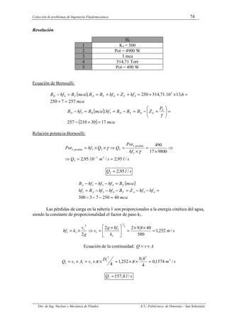 Colección de problemas de Ingeniería Fluidomecánica 74
Dto. de Ing. Nuclear y Mecánica de Fluidos E.U. Politécnica de Donostia – San Sebastián.
Resolución
Hf
1 K1 = 500
2 Pot = 4900 W
3 3 mca
4 514,71 Torr
5 Pot = 490 W
Ecuación de Bernoulli:
( )
mca
hf
Z
hf
B
B
mca
B
hf
B F
F
D
F
D
257
7
250
6
,
13
10
.
71
,
514
250
; 3
4
4
4
=
+
=
×
+
=
+
=
+
=
=
−
( )
( ) mca
P
Z
B
B
B
hf
mca
B
hf
B E
E
D
E
D
R
D
17
30
210
257
; 5
5
=
+
−
=








+
−
=
−
=
=
−
γ
Relación potencia-Bernoulli:
s
l
s
m
Q
hf
Pot
Q
Q
hf
Pot
perdida
perdida
/
95
,
2
/
10
.
95
,
2
9800
17
490
3
3
5
5
5
5
5
5
5
=
=
⇒
⇒
×
=
×
=
⇒
×
×
=
−
γ
γ
s
l
Q /
95
,
2
5 =
( )
mca
hf
hf
Z
B
hf
hf
B
hf
mca
B
hf
hf
hf
B
A
F
A
F
A
40
250
7
3
300
4
3
4
3
1
4
3
1
=
−
−
−
=
−
−
=
−
−
−
=
=
−
−
−
Las pérdidas de carga en la tubería 1 son proporcionales a la energía cinética del agua,
siendo la constante de proporcionalidad el factor de paso k1.
s
m
k
hf
g
v
g
v
k
hf /
252
,
1
500
40
8
,
9
2
2
2
2
1
1
1
1
2
1
1
1 =
×
×
=





 ×
=
⇒
×
=
Ecuación de la continuidad: A
v
Q ×
=
s
m
D
v
A
v
Q /
1574
,
0
4
4
,
0
252
,
1
4
3
2
2
1
1
1
1
1 =
×
×
=
×
×
=
×
= π
π
s
l
Q /
4
,
157
1 =
 