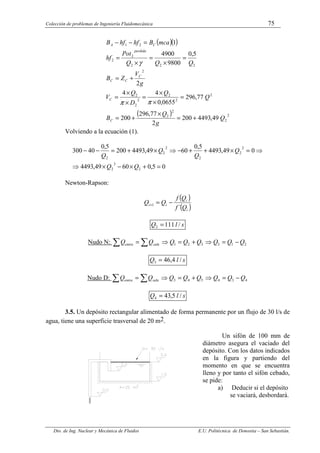 Colección de problemas de Ingeniería Fluidomecánica 75
Dto. de Ing. Nuclear y Mecánica de Fluidos E.U. Politécnica de Donostia – San Sebastián.
( )( )
( ) 2
2
2
2
2
2
2
2
2
2
2
2
2
2
2
2
2
1
49
,
4493
200
2
77
,
296
200
77
,
296
0655
,
0
4
4
2
5
,
0
9800
4900
1
Q
g
Q
B
Q
Q
D
Q
V
g
V
Z
B
Q
Q
Q
Pot
hf
mca
B
hf
hf
B
C
C
C
C
C
perdida
C
A
+
=
×
+
=
=
×
×
=
×
×
=
+
=
=
×
=
×
=
=
−
−
π
π
γ
Volviendo a la ecuación (1).
0
5
,
0
60
49
,
4493
0
49
,
4493
5
,
0
60
49
,
4493
200
5
,
0
40
300
2
3
2
2
2
2
2
2
2
=
+
×
−
×
⇒
⇒
=
×
+
+
−
⇒
×
+
=
−
−
Q
Q
Q
Q
Q
Q
Newton-Rapson:
( )
( )
i
i
i
i
Q
f
Q
f
Q
Q
´
1 −
=
+
s
l
Q /
111
2 =
Nudo N: 2
1
3
3
2
1 Q
Q
Q
Q
Q
Q
Q
Q sale
entra −
=
⇒
+
=
⇒
=
∑ ∑
s
l
Q /
4
,
46
3 =
Nudo D: 4
3
4
5
4
3 Q
Q
Q
Q
Q
Q
Q
Q sale
entra −
=
⇒
+
=
⇒
=
∑ ∑
s
l
Q /
5
,
43
4 =
3.5. Un depósito rectangular alimentado de forma permanente por un flujo de 30 l/s de
agua, tiene una superficie trasversal de 20 m2.
Un sifón de 100 mm de
diámetro asegura el vaciado del
depósito. Con los datos indicados
en la figura y partiendo del
momento en que se encuentra
lleno y por tanto el sifón cebado,
se pide:
a) Deducir si el depósito
se vaciará, desbordará.
 