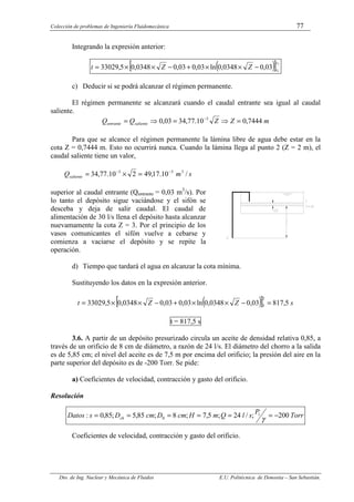 Colección de problemas de Ingeniería Fluidomecánica 77
Dto. de Ing. Nuclear y Mecánica de Fluidos E.U. Politécnica de Donostia – San Sebastián.
Integrando la expresión anterior:
( )
[ ]2
1
03
,
0
0348
,
0
ln
03
,
0
03
,
0
0348
,
0
5
,
33029
z
z
Z
Z
t −
×
×
+
−
×
×
=
c) Deducir si se podrá alcanzar el régimen permanente.
El régimen permanente se alcanzará cuando el caudal entrante sea igual al caudal
saliente.
m
Z
Z
Q
Q saliente
entrante 7444
,
0
10
.
77
,
34
03
,
0 3
=
⇒
=
⇒
= −
Para que se alcance el régimen permanente la lámina libre de agua debe estar en la
cota Z = 0,7444 m. Esto no ocurrirá nunca. Cuando la lámina llega al punto 2 (Z = 2 m), el
caudal saliente tiene un valor,
s
m
Qsaliente /
10
.
17
,
49
2
10
.
77
,
34 3
3
3 −
−
=
×
=
superior al caudal entrante (Qentrante = 0,03 m3
/s). Por
lo tanto el depósito sigue vaciándose y el sifón se
desceba y deja de salir caudal. El caudal de
alimentación de 30 l/s llena el depósito hasta alcanzar
nuevamamente la cota Z = 3. Por el principio de los
vasos comunicantes el sifón vuelve a cebarse y
comienza a vaciarse el depósito y se repite la
operación.
d) Tiempo que tardará el agua en alcanzar la cota mínima.
Sustituyendo los datos en la expresión anterior.
( )
[ ] s
Z
Z
t 5
,
817
03
,
0
0348
,
0
ln
03
,
0
03
,
0
0348
,
0
5
,
33029
2
3 =
−
×
×
+
−
×
×
=
t = 817,5 s
3.6. A partir de un depósito presurizado circula un aceite de densidad relativa 0,85, a
través de un orificio de 8 cm de diámetro, a razón de 24 l/s. El diámetro del chorro a la salida
es de 5,85 cm; el nivel del aceite es de 7,5 m por encima del orificio; la presión del aire en la
parte superior del depósito es de -200 Torr. Se pide:
a) Coeficientes de velocidad, contracción y gasto del orificio.
Resolución
Torr
P
s
l
Q
m
H
cm
D
cm
D
s
Datos ch 200
;
/
24
;
5
,
7
;
8
;
85
,
5
;
85
,
0
: 1
0 −
=
=
=
=
=
=
γ
Coeficientes de velocidad, contracción y gasto del orificio.
 