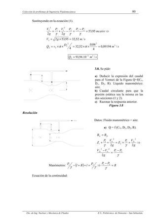 Colección de problemas de Ingeniería Fluidomecánica 80
Dto. de Ing. Nuclear y Mecánica de Fluidos E.U. Politécnica de Donostia – San Sebastián.
Sustituyendo en la ecuación (1).
s
m
D
v
Q
s
m
g
V
mcaire
P
P
P
g
V
P
g
V
/
09194
,
0
4
06
,
0
52
,
32
4
/
52
,
32
95
,
53
2
95
,
53
2
2
3
2
2
2
2
2
2
2
3
2
2
1
1
2
2
=
×
×
=
×
×
=
=
×
=
⇒
=
−
=
−
+
=
π
π
γ
γ
γ
s
m
Q /
10
.
94
,
91 3
3
2
−
=
3.8. Se pide:
a) Deducir la expresión del caudal
para el Venturi de la Figura Q=f(Cv,
D1, D2, R). Líquido manométrico:
aire.
b) Caudal circulante para que la
presión estática sea la misma en las
dos secciones (1 y 2).
c) Razonar la respuesta anterior.
Figura 3.8
Resolución
Datos: Fluido manométrico = aire.
a) Q = f (CV, D1, D2, R).
γ
γ
γ
2
1
2
1
2
2
2
2
1
2
2
1
1
2
1
2
2
2
P
P
g
V
V
g
V
P
Z
g
V
P
Z
B
B
t
t
t
t
t
t
t
−
=
−
⇒
+
+
=
+
+
=
Manómetros: ( ) R
P
P
P
l
R
l
P
=
−
⇒
=
+
+
−
γ
γ
γ
2
1
2
1
Ecuación de la continuidad:
 