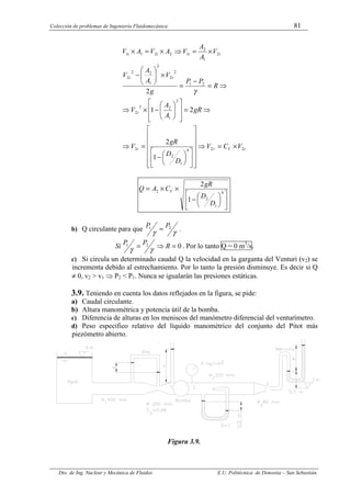 Colección de problemas de Ingeniería Fluidomecánica 81
Dto. de Ing. Nuclear y Mecánica de Fluidos E.U. Politécnica de Donostia – San Sebastián.
t
V
r
t
t
t
t
t
t
t
t
V
C
V
D
D
gR
V
gR
A
A
V
R
P
P
g
V
A
A
V
V
A
A
V
A
V
A
V
2
2
4
1
2
2
2
1
2
2
2
2
1
2
2
2
1
2
2
2
2
1
2
1
2
2
1
1
1
2
2
1
2
×
=
⇒


























−
=
⇒
⇒
=
















−
×
⇒
⇒
=
−
=
×








−
×
=
⇒
×
=
×
γ












−
×
×
= 4
1
2
2
1
2
D
D
gR
C
A
Q V
b) Q circulante para que
γ
γ
2
1 P
P = .
0
2
1 =
⇒
= R
P
P
Si
γ
γ . Por lo tanto Q = 0 m3
/s.
c) Si circula un determinado caudal Q la velocidad en la garganta del Venturi (v2) se
incrementa debido al estrechamiento. Por lo tanto la presión disminuye. Es decir si Q
≠ 0, v2 > v1 ⇒ P2 < P1. Nunca se igualarán las presiones estáticas.
3.9. Teniendo en cuenta los datos reflejados en la figura, se pide:
a) Caudal circulante.
b) Altura manométrica y potencia útil de la bomba.
c) Diferencia de alturas en los meniscos del manómetro diferencial del venturímetro.
d) Peso específico relativo del líquido manométrico del conjunto del Pitot más
piezómetro abierto.
Figura 3.9.
 