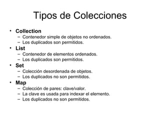 Tipos de Colecciones Collection Contenedor simple de objetos no ordenados.  Los duplicados son permitidos. List Contenedor de elementos ordenados.  Los duplicados son permitidos.  Set Colección desordenada de objetos.  Los duplicados no son permitidos. Map Colección de pares: clave/valor.  La clave es usada para indexar el elemento. Los duplicados no son permitidos. 