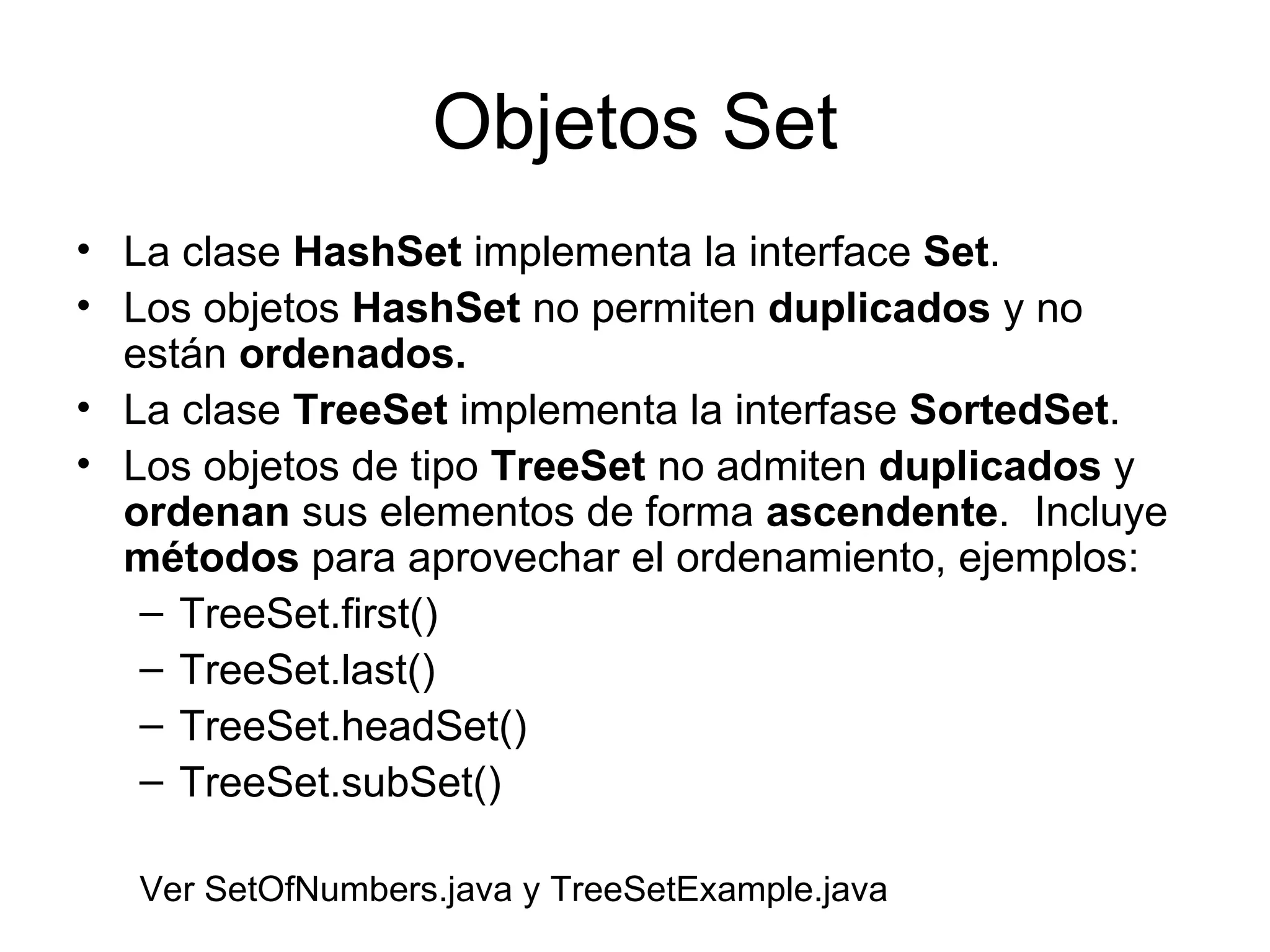 Objetos Set La clase  HashSet  implementa la interface  Set . Los objetos  HashSet  no permiten  duplicados  y no están  ordenados. La clase  TreeSet  implementa la interfase  SortedSet .  Los objetos de tipo  TreeSet  no admiten  duplicados  y  ordenan  sus elementos de forma  ascendente .  Incluye  métodos  para aprovechar el ordenamiento, ejemplos: TreeSet.first() TreeSet.last() TreeSet.headSet() TreeSet.subSet() Ver SetOfNumbers.java y TreeSetExample.java 