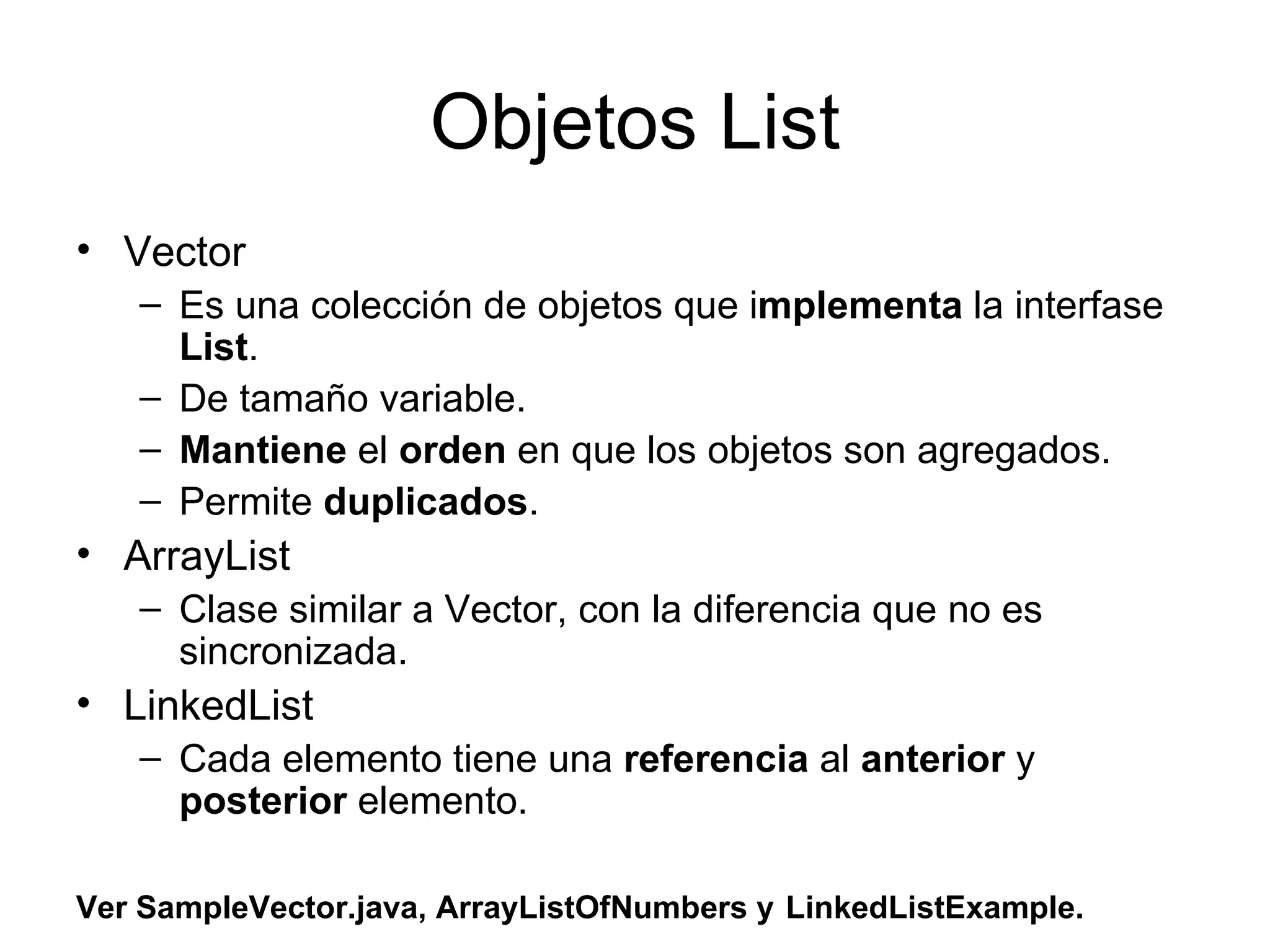 Objetos List Vector Es una colección de objetos que i mplementa  la interfase  List .  De tamaño variable.  Mantiene  el  orden  en que los objetos son agregados. Permite  duplicados . ArrayList Clase similar a Vector, con la diferencia que no es sincronizada. LinkedList Cada elemento tiene una  referencia  al  anterior  y  posterior  elemento. Ver SampleVector.java, ArrayListOfNumbers y   LinkedListExample. 