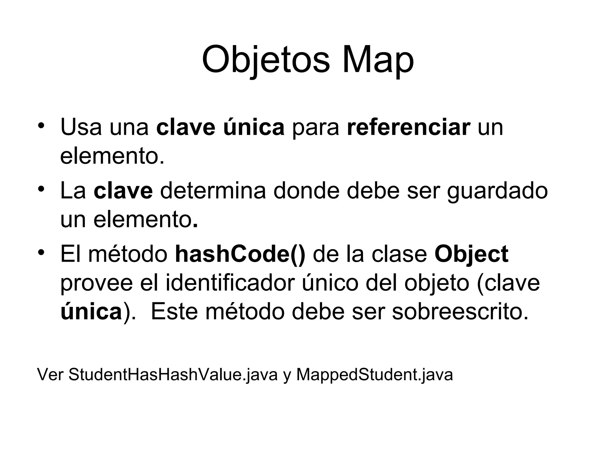 Objetos Map Usa una  clave única  para  referenciar  un elemento. La  clave  determina donde debe ser guardado un elemento . El método  hashCode()  de la clase  Object  provee el identificador único del objeto (clave  única ).  Este método debe ser sobreescrito. Ver StudentHasHashValue.java y MappedStudent.java 