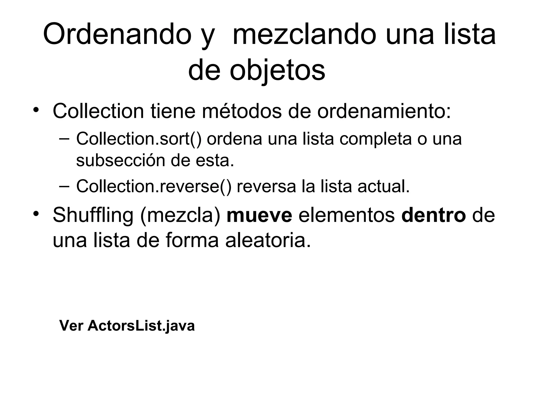 Ordenando y  mezclando una lista de objetos  Collection tiene métodos de ordenamiento: Collection.sort() ordena una lista completa o una subsección de esta. Collection.reverse() reversa la lista actual. Shuffling (mezcla)  mueve  elementos  dentro  de una lista de forma aleatoria. Ver ActorsList.java 