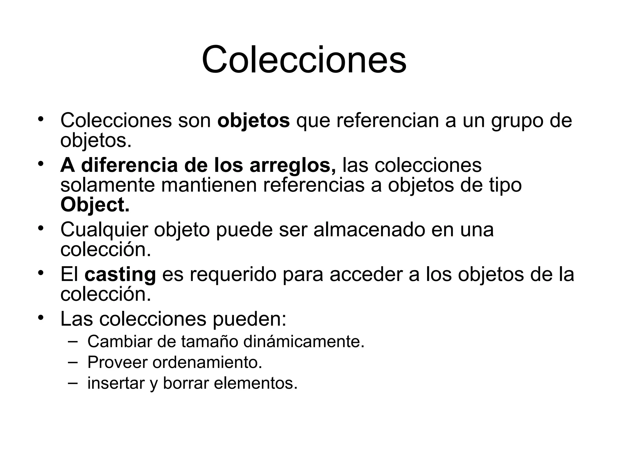 Colecciones  Colecciones son  objetos  que referencian a un grupo de objetos.  A diferencia de los arreglos,  las colecciones solamente mantienen referencias a objetos de tipo  Object.  Cualquier objeto puede ser almacenado en una colección. El  casting  es requerido para acceder a los objetos de la colección. Las colecciones pueden: Cambiar de tamaño dinámicamente. Proveer ordenamiento. insertar y borrar elementos. 