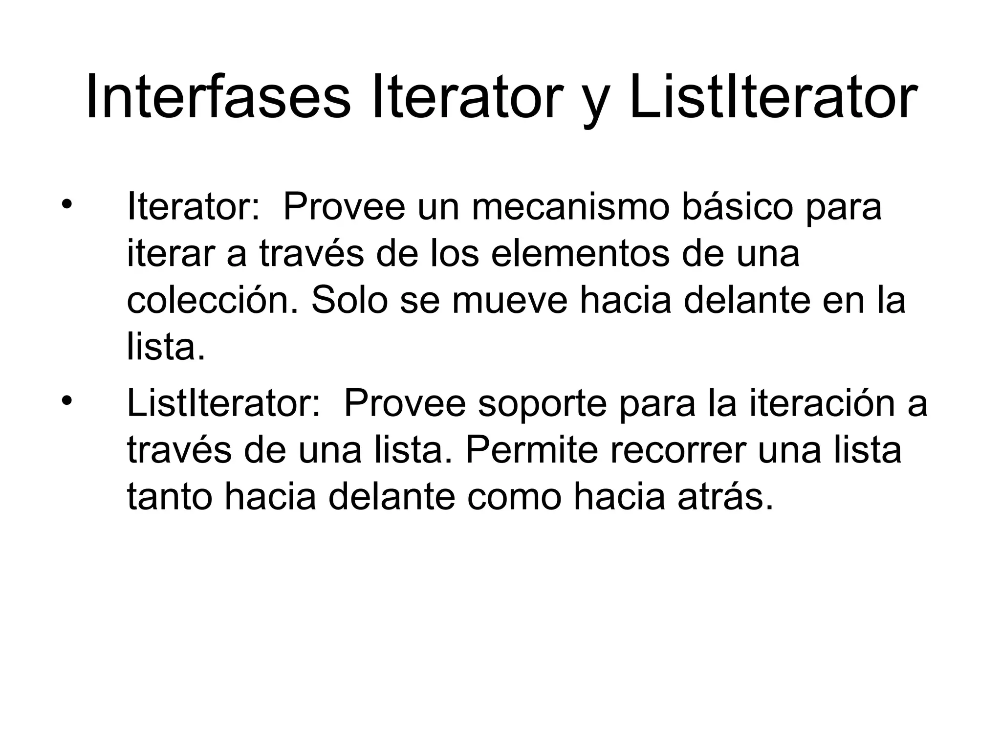 Interfases Iterator y ListIterator Iterator:  Provee un mecanismo básico para iterar a través de los elementos de una colección. Solo se mueve hacia delante en la lista.  ListIterator:  Provee soporte para la iteración a través de una lista. Permite recorrer una lista tanto hacia delante como hacia atrás.  