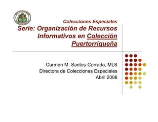 Colecciones Especiales
Serie: Organización de Recursos
       Informativos en Colección
                  Puertorriqueña


          Carmen M. Santos-Corrada, MLS
       Directora de Colecciones Especiales
                                 Abril 2008