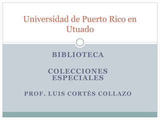 BIBLIOTECA
COLECCIONES
ESPECIALES
PROF. LUIS CORTÉS COLLAZO
Universidad de Puerto Rico en
Utuado
 