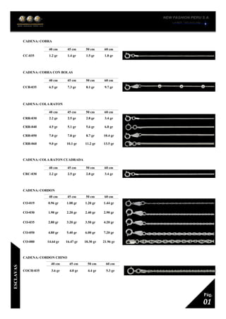 CADENA: COBRA
1
40 cm 45 cm 50 cm 60 cm
CC-035 1.2 gr 1.4 gr 1.5 gr 1.8 gr
CADENA: COBRA CON BOLAS
1
40 cm 45 cm 50 cm 60 cm
CCB-035 6.5 gr 7.3 gr 8.1 gr 9.7 gr
CADENA: COLA RATON
1
40 cm 45 cm 50 cm 60 cm
CRR-030 2.2 gr 2.5 gr 2.8 gr 3.4 gr
CRR-040 4.5 gr 5.1 gr 5.6 gr 6.8 gr
CRR-050 7.0 gr 7.8 gr 8.7 gr 10.4 gr
CRR-060 9.0 gr 10.1 gr 11.2 gr 13.5 gr
CADENA: COLA RATON CUADRADA
1
40 cm 45 cm 50 cm 60 cm
CRC-030 2.2 gr 2.5 gr 2.8 gr 3.4 gr
CADENA: CORDON
1
40 cm 45 cm 50 cm 60 cm
CO-019 0.96 gr 1.08 gr 1.20 gr 1.44 gr
CO-030 1.90 gr 2.20 gr 2.40 gr 2.90 gr
CO-035 2.80 gr 3.20 gr 3.50 gr 4.20 gr
CO-050 4.80 gr 5.40 gr 6.00 gr 7.20 gr
CO-080 14.64 gr 16.47 gr 18.30 gr 21.96 gr
CADENA: CORDON CHINO
1
40 cm 45 cm 50 cm 60 cm
COCH-035 3.6 gr 4.0 gr 4.4 gr 5.3 gr
01
Pág.
ESCLAVAS
 