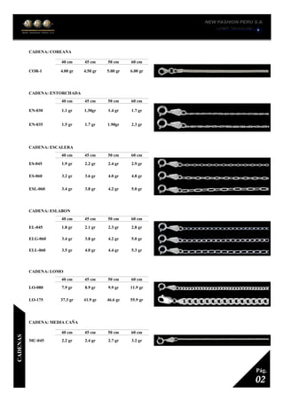 CADENA: COREANA
1
40 cm 45 cm 50 cm 60 cm
COR-1 4.00 gr 4.50 gr 5.00 gr 6.00 gr
CADENA: ENTORCHADA
1
40 cm 45 cm 50 cm 60 cm
EN-030 1.1 gr 1.30gr 1.4 gr 1.7 gr
EN-035 1.5 gr 1.7 gr 1.90gr 2.3 gr
CADENA: ESCALERA
1
40 cm 45 cm 50 cm 60 cm
ES-045 1.9 gr 2.2 gr 2.4 gr 2.9 gr
ES-060 3.2 gr 3.6 gr 4.0 gr 4.8 gr
ESL-060 3.4 gr 3.8 gr 4.2 gr 5.0 gr
CADENA: ESLABON
1
40 cm 45 cm 50 cm 60 cm
EL-045 1.8 gr 2.1 gr 2.3 gr 2.8 gr
ELG-060 3.4 gr 3.8 gr 4.2 gr 5.0 gr
ELL-060 3.5 gr 4.0 gr 4.4 gr 5.3 gr
CADENA: LOMO
1
40 cm 45 cm 50 cm 60 cm
LO-080 7.9 gr 8.9 gr 9.9 gr 11.9 gr
LO-175 37.3 gr 41.9 gr 46.6 gr 55.9 gr
CADENA: MEDIA CAÑA
1
40 cm 45 cm 50 cm 60 cm
MC-045 2.2 gr 2.4 gr 2.7 gr 3.2 gr
02
Pág.
CADENAS
 
