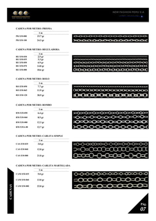 CADENA POR METRO: PRISMA
1
1 m
PR-XM-080 15.7 gr
PR-XM-100 24.3 gr
CADENA POR METRO: REGULADORA
1
1 m
RE-XM-030 2.5 gr
RE-XM-035 3.3 gr
RE-XM-050 6.9 gr
RE-XM-070 14.8 gr
RE-XM-080 18.6 gr
CADENA POR METRO: ROLO
1
1 m
RO-XM-050 7.7 gr
RO-XM-065 11.9 gr
RO-XM-120 38.9 gr
CADENA POR METRO: ROMBO
1
1 m
RM-XM-050 6.4 gr
RM-XM-060 8.5 gr
RM-XM-080 12.3 gr
RM-XMA-80 12.7 gr
CADENA POR METRO: CARLITA SIMPLE
1
1 m
CAS-XM-035 3.8 gr
CAS-XM-060 12.0 gr
CAS-XM-080 21.0 gr
CADENA POR METRO: CARLITA MARTILLADA
1
1 m
CAM-XM-035 5.0 gr
CAM-XM-060 13.0 gr
CAM-XM-080 22.0 gr
07
Pág.
CADENAS
 