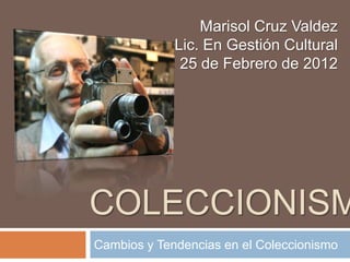 Marisol Cruz Valdez
             Lic. En Gestión Cultural
              25 de Febrero de 2012




COLECCIONISM
Cambios y Tendencias en el Coleccionismo
 