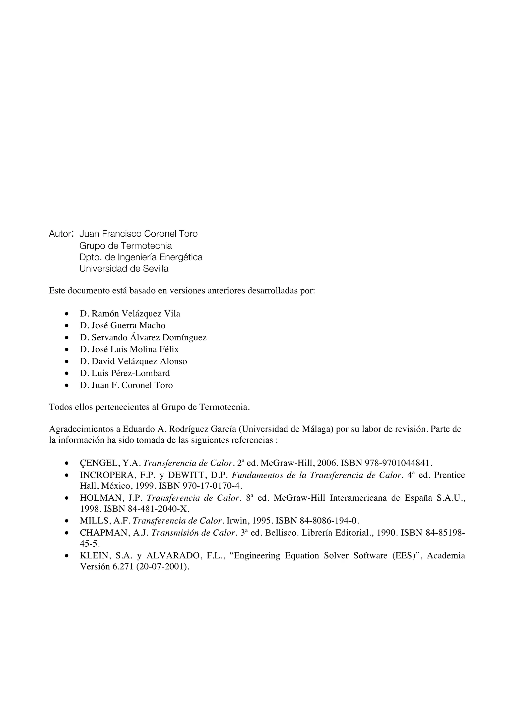 Autor: Juan Francisco Coronel Toro
Grupo de Termotecnia
Dpto. de Ingeniería Energética
Universidad de Sevilla
Este documento está basado en versiones anteriores desarrolladas por:
• D. Ramón Velázquez Vila
• D. José Guerra Macho
• D. Servando Álvarez Domínguez
• D. José Luis Molina Félix
• D. David Velázquez Alonso
• D. Luis Pérez-Lombard
• D. Juan F. Coronel Toro
Todos ellos pertenecientes al Grupo de Termotecnia.
Agradecimientos a Eduardo A. Rodríguez García (Universidad de Málaga) por su labor de revisión. Parte de
la información ha sido tomada de las siguientes referencias :
• ÇENGEL, Y.A. Transferencia de Calor. 2ª ed. McGraw-Hill, 2006. ISBN 978-9701044841.
• INCROPERA, F.P. y DEWITT, D.P. Fundamentos de la Transferencia de Calor. 4ª ed. Prentice
Hall, México, 1999. ISBN 970-17-0170-4.
• HOLMAN, J.P. Transferencia de Calor. 8ª ed. McGraw-Hill Interamericana de España S.A.U.,
1998. ISBN 84-481-2040-X.
• MILLS, A.F. Transferencia de Calor. Irwin, 1995. ISBN 84-8086-194-0.
• CHAPMAN, A.J. Transmisión de Calor. 3ª ed. Bellisco. Librería Editorial., 1990. ISBN 84-85198-
45-5.
• KLEIN, S.A. y ALVARADO, F.L., “Engineering Equation Solver Software (EES)”, Academia
Versión 6.271 (20-07-2001).
 
