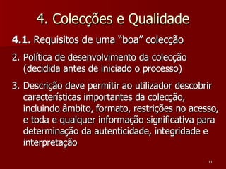 4. Colecções e Qualidade 4.1.  Requisitos de uma “boa” colecção Política de desenvolvimento da colecção (decidida antes de iniciado o processo) Descrição deve permitir ao utilizador descobrir características importantes da colecção, incluindo âmbito, formato, restrições no acesso, e toda e qualquer informação significativa para determinação da autenticidade, integridade e interpretação 