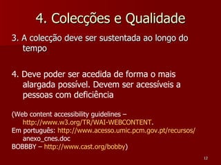 4. Colecções e Qualidade 3. A colecção deve ser sustentada ao longo do tempo 4. Deve poder ser acedida de forma o mais alargada possível. Devem ser acessíveis a pessoas com deficiência (Web content accessibility guidelines –  http://www.w3.org/TR/WAI-WEBCONTENT .  Em português:  http:// www.acesso.umic.pcm.gov.pt /recursos/ anexo_cnes.doc   BOBBBY –  http://www.cast.org/bobby ) 