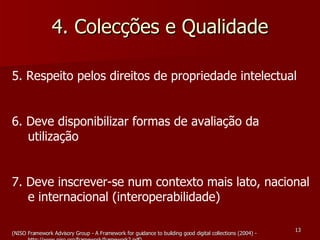4. Colecções e Qualidade 5. Respeito pelos direitos de propriedade intelectual 6. Deve disponibilizar formas de avaliação da utilização 7. Deve inscrever-se num contexto mais lato, nacional e internacional (interoperabilidade) (NISO Framework Advisory Group - A Framework for guidance to building good digital collections (2004) - http://www.niso.org/framework/framework2.pdf) 