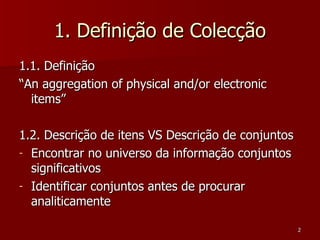 1. Definição de Colecção 1.1. Definição “ An aggregation of physical and/or electronic items” 1.2. Descrição de itens VS Descrição de conjuntos Encontrar no universo da informação conjuntos significativos Identificar conjuntos antes de procurar analiticamente 
