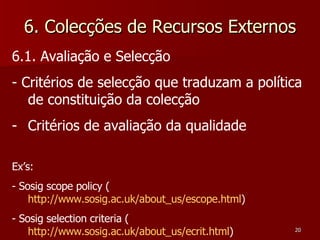 6. Colecções de Recursos Externos 6.1. Avaliação e Selecção - Critérios de selecção que traduzam a política de constituição da colecção Critérios de avaliação da qualidade Ex’s: - Sosig scope policy ( http://www.sosig.ac.uk/about_us/escope.html ) - Sosig selection criteria ( http://www.sosig.ac.uk/about_us/ecrit.html )   