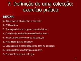 7. Definição de uma colecção: exercício prático DEFINA: Objectivos a atingir com a colecção 2. Público-Alvo 3. Tipologia de itens: origem, características 4. Critérios de avaliação e selecção dos itens 5. Fases de Desenvolvimento da colecção 6. Metadados para a colecção 7. Organização e classificação dos itens na colecção 8. Granularidade da descrição dos itens 9. Formas de acesso à colecção 