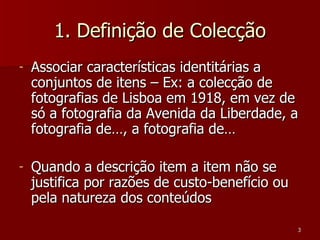 1. Definição de Colecção Associar características identitárias a conjuntos de itens – Ex: a colecção de fotografias de Lisboa em 1918, em vez de só a fotografia da Avenida da Liberdade, a fotografia de…, a fotografia de… Quando a descrição item a item não se justifica por razões de custo-benefício ou pela natureza dos conteúdos  
