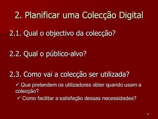 2. Planificar uma Colecção Digital 2.1. Qual o objectivo da colecção? 2.2. Qual o público-alvo? 2.3. Como vai a colecção ser utilizada?    Que pretendem os utilizadores obter quando usam a colecção?      Como facilitar a satisfação dessas necessidades? 