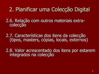 2. Planificar uma Colecção Digital 2.6. Relação com outros materiais extra-colecção 2.7. Características dos itens da colecção (tipos, masters, cópias, locais, externos) 2.8. Valor acrescentado dos itens por estarem integrados na colecção  