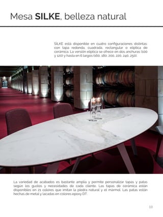 Mesa SILKE, belleza natural
10
SILKE está disponible en cuatro configuraciones distintas:
con tapa redonda, cuadrada, rectangular o elíptica de
cerámica. La versión elíptica se ofrece en dos anchuras (100
y 120) y hasta en 6 largos (160, 180, 200, 220, 240, 250).
La variedad de acabados es bastante amplia y permite personalizar tapas y patas
según los gustos y necesidades de cada cliente. Las tapas de cerámica están
disponibles en 21 colores que imitan la piedra natural y el mármol. Las patas están
hechas de metal y lacadas en colores epoxy DT.
 