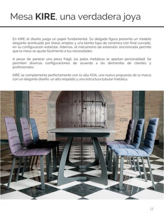 Mesa KIRE, una verdadera joya
12
En KIRE el diseño juega un papel fundamental. Su delgada figura presenta un modelo
elegante acentuado por líneas amplias y una bonita tapa de cerámica con final curvado,
en su configuración estándar. Además, el mecanismo de extensión sincronizada permite
que la mesa se ajuste fácilmente a tus necesidades.
A pesar de parecer una pieza frágil, las patas metálicas le aportan personalidad. Se
permiten diversas configuraciones de acuerdo a las demandas de clientes y
profesionales.
KIRE se complementa perfectamente con la silla KOA, una nueva propuesta de la marca
con un elegante diseño: un alto respaldo y una estructura tubular metálica.
 