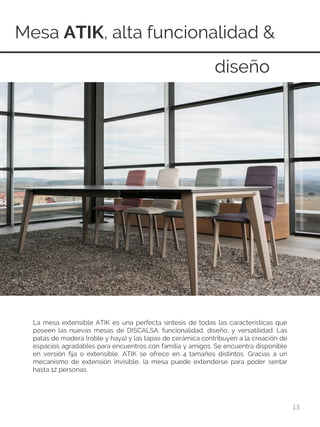 Mesa ATIK, alta funcionalidad &
13
La mesa extensible ATIK es una perfecta síntesis de todas las características que
poseen las nuevas mesas de DISCALSA: funcionalidad, diseño, y versatilidad. Las
patas de madera (roble y haya) y las tapas de cerámica contribuyen a la creación de
espacios agradables para encuentros con familia y amigos. Se encuentra disponible
en versión fija o extensible, ATIK se ofrece en 4 tamaños distintos. Gracias a un
mecanismo de extensión invisible, la mesa puede extenderse para poder sentar
hasta 12 personas.
diseño
 