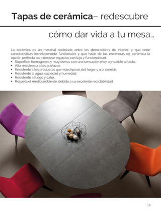 Tapas de cerámica– redescubre
18
La cerámica es un material codiciado entre los decoradores de interior, y que tiene
características increíblemente funcionales y que hace de las encimeras de cerámica la
opción perfecta para decorar espacios con lujo y funcionalidad:
 Superficie homogénea y muy densa, con una sensación muy agradable al tacto.
 Alta resistencia a los arañazos.
 Resistente a los productos químicos típicos del hogar y a la comida.
 Resistente al agua, suciedad y humedad.
 Resistente a fuego y calor.
 Respeta el medio ambiente: debido a su excelente reciclabilidad.
cómo dar vida a tu mesa…
 
