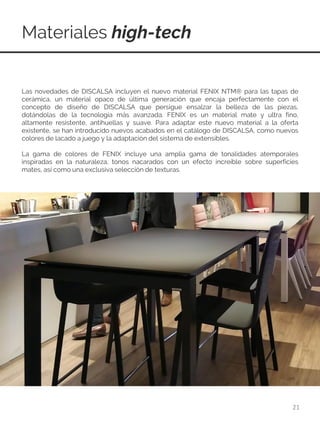 Materiales high-tech
21
Las novedades de DISCALSA incluyen el nuevo material FENIX NTM® para las tapas de
cerámica, un material opaco de última generación que encaja perfectamente con el
concepto de diseño de DISCALSA que persigue ensalzar la belleza de las piezas,
dotándolas de la tecnología más avanzada. FENIX es un material mate y ultra fino,
altamente resistente, antihuellas y suave. Para adaptar este nuevo material a la oferta
existente, se han introducido nuevos acabados en el catálogo de DISCALSA, como nuevos
colores de lacado a juego y la adaptación del sistema de extensibles.
La gama de colores de FENIX incluye una amplia gama de tonalidades atemporales
inspiradas en la naturaleza, tonos nacarados con un efecto increíble sobre superficies
mates, así como una exclusiva selección de texturas.
 