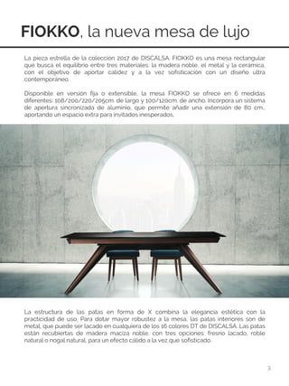 FIOKKO, la nueva mesa de lujo
3
La pieza estrella de la colección 2017 de DISCALSA. FIOKKO es una mesa rectangular
que busca el equilibrio entre tres materiales: la madera noble, el metal y la cerámica,
con el objetivo de aportar calidez y a la vez sofisticación con un diseño ultra
contemporáneo.
Disponible en versión fija o extensible, la mesa FIOKKO se ofrece en 6 medidas
diferentes: 108/200/220/205cm. de largo y 100/120cm. de ancho. Incorpora un sistema
de apertura sincronizada de aluminio, que permite añadir una extensión de 80 cm.,
aportando un espacio extra para invitados inesperados.
La estructura de las patas en forma de X combina la elegancia estética con la
practicidad de uso. Para dotar mayor robustez a la mesa, las patas interiores son de
metal, que puede ser lacado en cualquiera de los 16 colores DT de DISCALSA. Las patas
están recubiertas de madera maciza noble, con tres opciones: fresno lacado, roble
natural o nogal natural, para un efecto cálido a la vez que sofisticado.
 