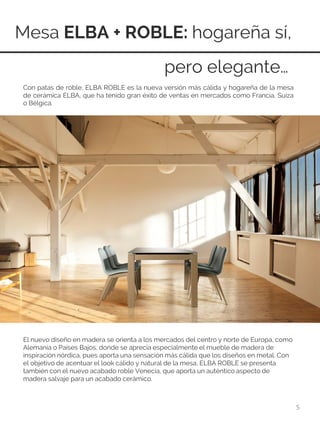 Mesa ELBA + ROBLE: hogareña sí,
5
El nuevo diseño en madera se orienta a los mercados del centro y norte de Europa, como
Alemania o Países Bajos, donde se aprecia especialmente el mueble de madera de
inspiración nórdica, pues aporta una sensación más cálida que los diseños en metal. Con
el objetivo de acentuar el look cálido y natural de la mesa, ELBA ROBLE se presenta
también con el nuevo acabado roble Venecia, que aporta un auténtico aspecto de
madera salvaje para un acabado cerámico.
pero elegante…
Con patas de roble, ELBA ROBLE es la nueva versión más cálida y hogareña de la mesa
de cerámica ELBA, que ha tenido gran éxito de ventas en mercados como Francia, Suiza
o Bélgica.
 