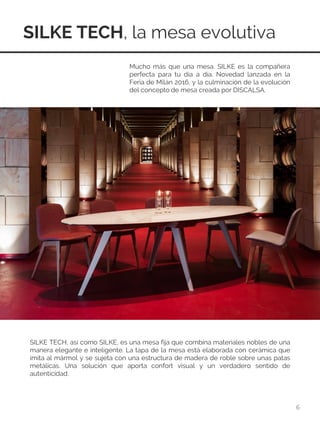 SILKE TECH, la mesa evolutiva
6
Mucho más que una mesa. SILKE es la compañera
perfecta para tu día a día. Novedad lanzada en la
Feria de Milán 2016, y la culminación de la evolución
del concepto de mesa creada por DISCALSA.
SILKE TECH, así como SILKE, es una mesa fija que combina materiales nobles de una
manera elegante e inteligente. La tapa de la mesa está elaborada con cerámica que
imita al mármol y se sujeta con una estructura de madera de roble sobre unas patas
metálicas. Una solución que aporta confort visual y un verdadero sentido de
autenticidad.
 