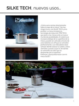 SILKE TECH, nuevos usos…
7
¿Cómo sería cocinar directamente
sobre la tapa de la mesa? No hay
ningún truco, con SILKE TECH ya es
posible. La mesa incorpora la
tecnología de inducción TPB TECH,
que pone a las mesas ante un nuevo
mundo de posibilidades. El sistema se
incorpora debajo de la superficie de la
mesa y puede ser activado a través de
unos botones on-off que se camuflan
perfectamente. Los indicadores láser
señalan dónde colocar la sartén y otros
utensilios, puesto a que es ahí dónde
se concentra el calor que se
desprende de la superficie.
Entonces ¿Qué puedo hacer con mi
mesa SILKE?
 