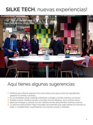 SILKE TECH, nuevas experiencias!
8
Aquí tienes algunas sugerencias:
Perfecta para ahorrar espacio! Una única mesa sirve para cortar los ingredientes,
preparar la comida, cocinarla…
Es un verdadero show-cooking: entretener a amigos y familia mientras se cocina.
Puedes cocinar mientras ayudas a tus hijos con los deberes, ¡en la misma mesa!
Ideal para trabajar y cocinar a la vez: útil para revisar documentos mientras cocinas.
¿Y para los restaurantes? Algo innovador sería permitir que cada cliente se cocinase su
plato, o, simplemente, sorprenderles con nuevas recetas y métodos.
SILKE TECH en exposición en el
Salone del Mobile. Milán 2016.
 