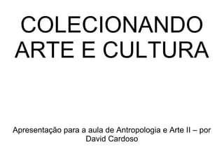COLECIONANDO
ARTE E CULTURA

Apresentação para a aula de Antropologia e Arte II – por
David Cardoso

 