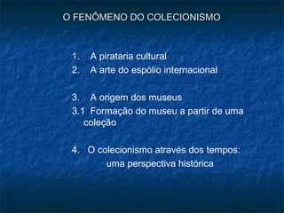 O FENÔMENO DO COLECIONISMOO FENÔMENO DO COLECIONISMO
11. A pirataria cultural
2. A arte do espólio internacional
3. A origem dos museus
3.1 Formação do museu a partir de uma
coleção
4. O colecionismo através dos tempos:
uma perspectiva histórica
 