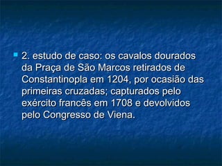  2. estudo de caso: os cavalos dourados2. estudo de caso: os cavalos dourados
da Praça de São Marcos retirados deda Praça de São Marcos retirados de
Constantinopla em 1204, por ocasião dasConstantinopla em 1204, por ocasião das
primeiras cruzadas; capturados peloprimeiras cruzadas; capturados pelo
exército francês em 1708 e devolvidosexército francês em 1708 e devolvidos
pelo Congresso de Viena.pelo Congresso de Viena.
 