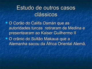 Estudo de outros casosEstudo de outros casos
clássicosclássicos
 O Corão do Califa Osmán que asO Corão do Califa Osmán que as
autoridades turcas retiraram de Medina eautoridades turcas retiraram de Medina e
presentearam ao Kaiser Guilhermo IIpresentearam ao Kaiser Guilhermo II
 O crânio do Sultão Makaua que aO crânio do Sultão Makaua que a
Alemanha sacou da África Oriental Alemã.Alemanha sacou da África Oriental Alemã.
 